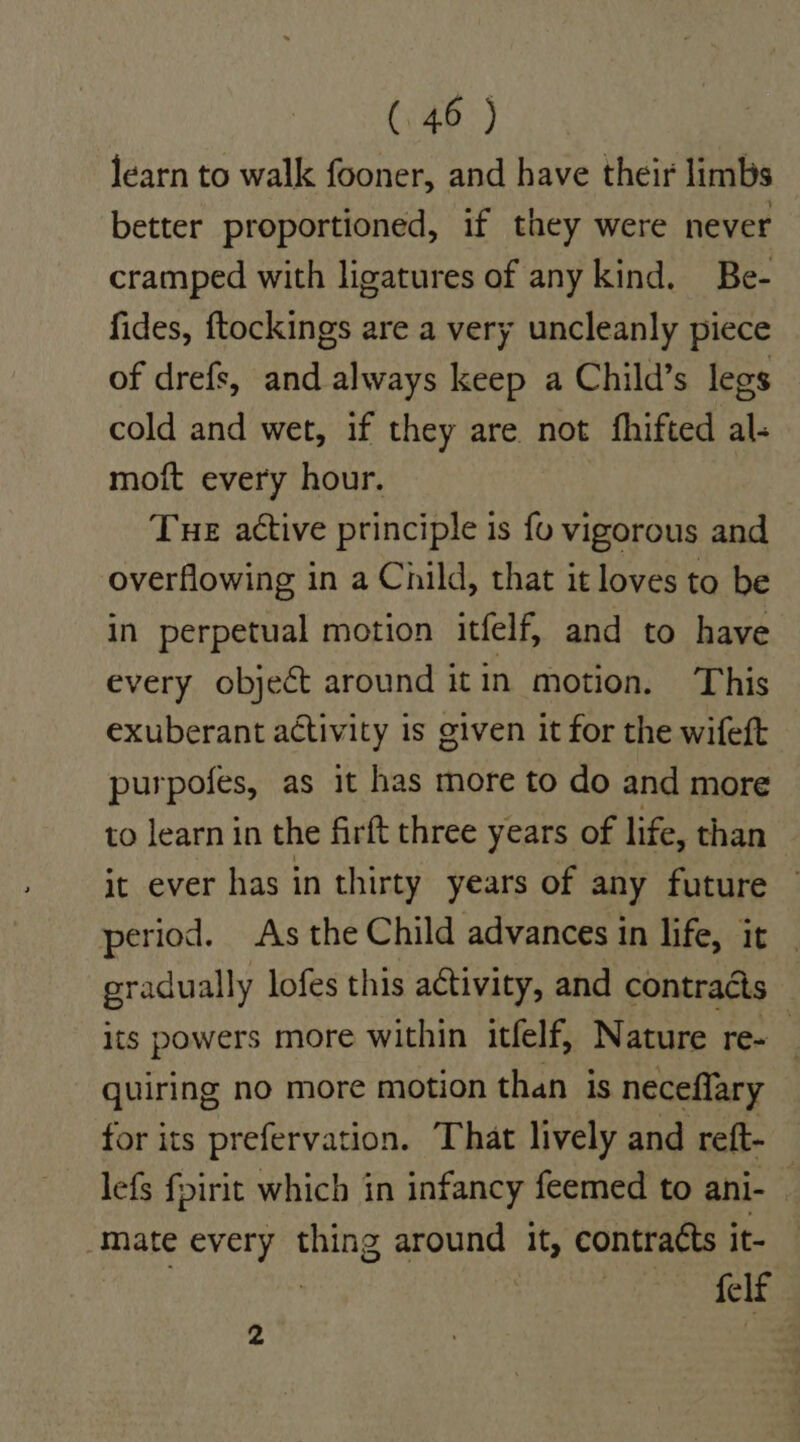 learn to walk fooner, and have their limbs better proportioned, if they were never cramped with ligatures of any kind. Be- fides, ftockings are a very uncleanly piece of drefs, and always keep a Child’s legs cold and wet, if they are not fhifted al. moft every hour. Tue active principle is fo vigorous and overflowing in a Child, that it loves to be in perpetual motion itfelf, and to have every object around itin motion. This exuberant activity is given it for the wifeft purpofes, as it has more to do and more to learn in the firft three years of life, than it ever has in thirty years of any future period. As the Child advances in life, it gradually lofes this activity, and contracts its powers more within itfelf, Nature re- quiring no more motion than is neceflary for its prefervation. That lively and reft- lefs fpirit which in infancy feemed to ani- _ mate every thing around it, contracts it- | , he els s |