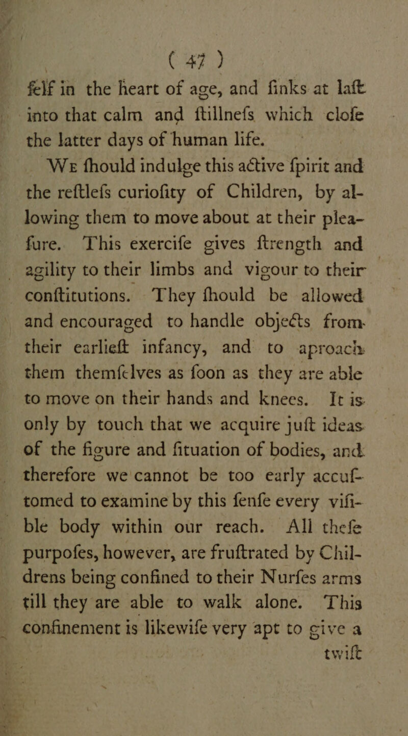 felf in the heart of age, and finks at laft into that calm and ftillnefs which clofe the latter days of human life. We fhould indulge this active {pirit and the reftlefs curiofity of Children, by al- lowing them to move about at their plea- fure.. This exercife gives ftrength and — and encouraged to handle objects from. their earlieft infancy, and to aproach them themfelves as foon as they are able to move on their hands and knees. It is only by touch that we acquire juft ideas therefore we cannot be too early accu purpofes, however, are fruftrated by Chil- drens being confined to their Nurfes arms till they are able to walk alone. This confinement is likewife very apt to give a | | twilt