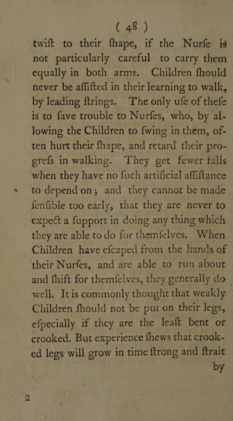 twift to their fhape, if the Nurfe is not particularly careful to carry them equally in both arms. Children fhould never be affifted in their learning to walk, by leading ftrings. The only ufe of thefe is to fave trouble to Nurfes, who, by al- refs in walking. They eet fewer fails greis eS aN SS) to dependon; and they cannot be made fenfible too early, that they are never to expect a fupport in doing any thing which they are able todo for themfelves. When Children have efcaped from the lrands of their Nurfes, and are able to run about and fhift for themfelves, they generally do | well. Itis commonly thought that weakly — Children fhould not be put on their legs, efpecially if they are the leaft bent or crooked. But experience fhews that crook- ed legs will grow in time ftrong and ftrait iby.