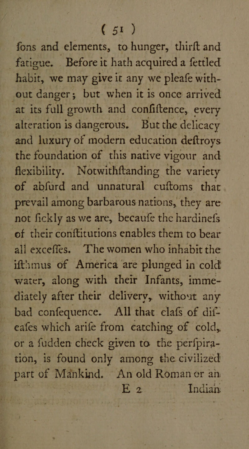 fons and elements, to hunger, thirft and fatigue. Before it hath acquired a fettled habit, we may give it any we pleafe with- out danger; but when it is once arrived at its full growth and confiftence, every alteration is dangerous. But the delicacy and luxury of modern education deftroys the foundation of this native vigour and flexibility. Notwithftanding the variety of abfurd and unnatural cuftoms that prevail among barbarous nations, they are not fickly as we are, becaufe the hardinefs of their conftitutions enables them to bear all exceffes. “The women who inhabit the ifthmus of America are plunged in cold water, along with their Infants, imme- diately after their delivery, without any bad confequence. All that clafs of dif- eafes which arife from catching of cold, or a fudden check given to the perfpira- tion, is found only among the civilized part of Mankind. An old Romaner an: Be. Indian.