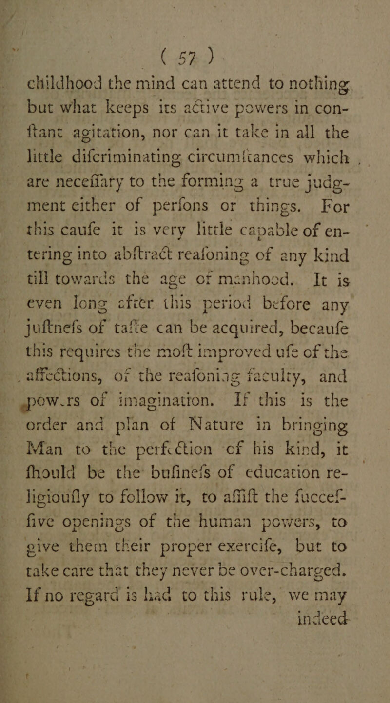 ak ORD childhood the mind can attend to nothing, but what keeps its active powers in con- ftant agitation, nor can it take in all the little difcriminating circumi{cances which , are neceilary to the forming a true judg- ment either of perfons or things. For this caufe it is very little capable of en- tering into abftract reafoning of any kind till cowards the age of menhood. It is even long afitr this period before any _ juftnefs of tafte can be acquired, becaufe this requires the moft improved ufe of the _affetions, of the reafoniag faculty, and ~pow.rs of imagination. If this is the order and plan of Nature in bringing Man to the perfcction of his kind, it fhould be the bufinefs of education re- ligioufly to follow it, to affift the fuccef- five openings of the human powers, to give them their proper exercife, but to take care that they never be over-charged. If no regard is had to this rule, we may bite | indeed