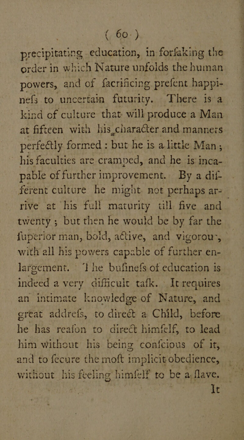 precipitating education, in forfaking the order 3 in which Nature unfolds the human powers, and of facrificing prefent happi- nefs to uncertain futurity. There is a kind of culture that will produce a Man at fifteen with his,character and manners perfeétly formed : but he is a litthe Man, his faculties are cramped, and he is inca- pable of further improvement. By a dif- ferent culture he might. not perhaps ar- rive at his full maturity till five and_ twenty ; but then he would be by far the fine: rior man, boid, active, and vigorou’, with all his powers capable of fap en- largement. ‘I he bufinefs of education is intial avery difficult tafk. It requires an intimate k: nowledge of Nature, and great addrefs, to direét a Child, before he has reafon to direct himfelf, to lead him without his being confcious of it, and to fecure the moft implicit obedience, without his feeling’ himfelf to be a. flave. It