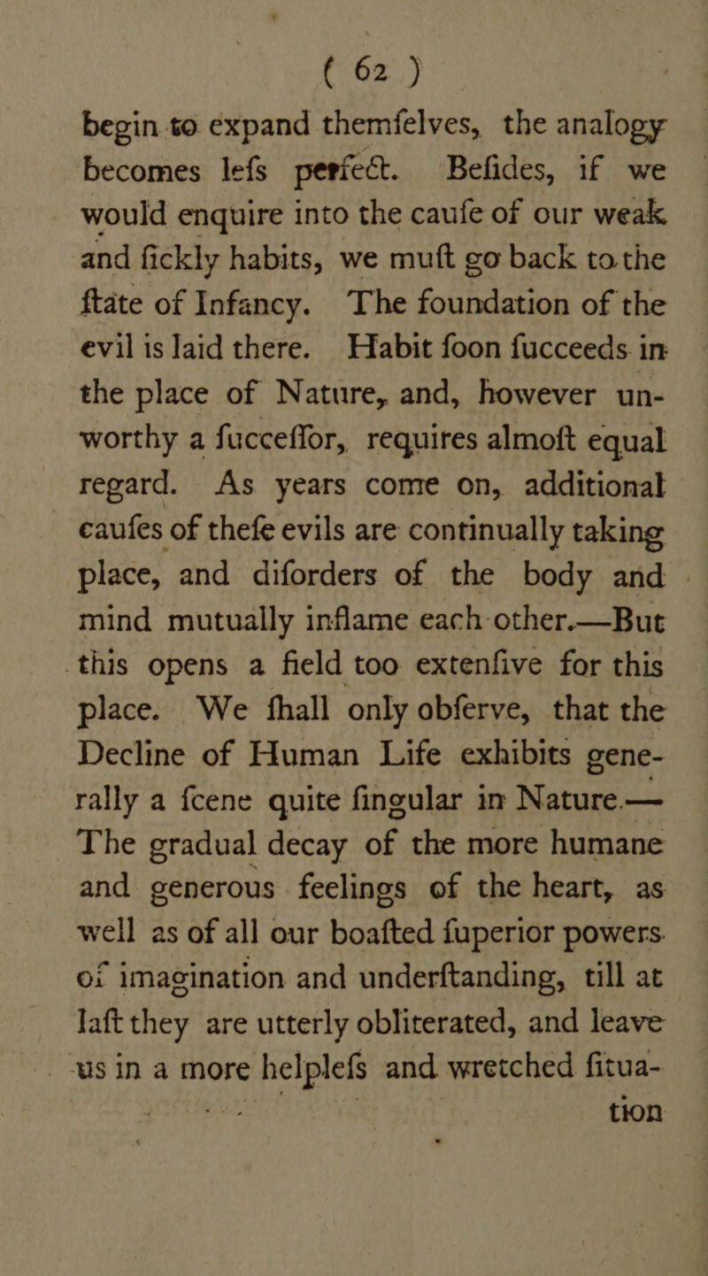 begin to expand themfelves, the analogy becomes lefs perfect. Befides, if we would enquire into the caufe of our weak and fickly habits, we muft go back tothe ftate of Infancy. The foundation of the evil is laid there. Habit foon fucceeds. in the place of Nature, and, however un- worthy a fucceffor, requires almoft equal regard. As years come on, additional _ eaufes of thefe evils are continually taking place, and diforders of the body and — mind mutually inflame each other.—But this opens a field too extenfive for this place. We hall only obferve, that the Decline of Human Life exhibits gene- rally a {cene quite fingular in Nature — The gradual decay of the more humane and generous feelings of the heart, as well as of all our boafted fuperior powers. of imagination and underftanding, till at Jaft they are utterly obliterated, and leave us in a more helplefs and wretched fitua- nee ae tion
