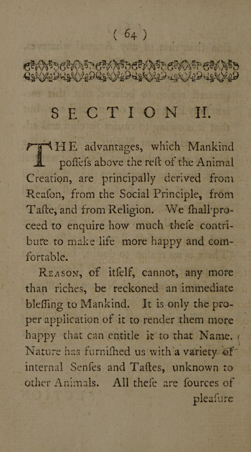 SEROPT Pont ae P-ANHE advantages, which Mankind H# = pofiefs above the reft of the Animal Creation, are principally derived from Reafon, from the Social Principle, from Tafte, and from Religion. We fhall:pro- ceed to enquire how much thefe contri- fortable. | Reason, of itfelf, cannot, any more than riches, be reckoned an immediate per application of it to render them more happy that can entitle it to that Name. ™ internal Senfes and Taftes, unknown to other Animals. All thefe are fources of pleafure