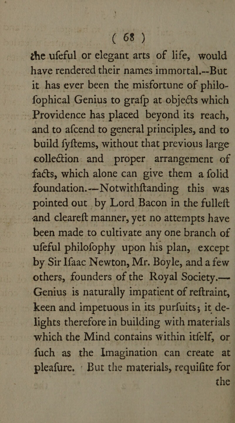 the ufeful or elegant arts of life, would have rendered their names immortal.--But it has ever been the misfortune of philo- fophical Genius to grafp at objects which Providence has placed beyond its reach, and to afcend to general principles, and to build fyftems, without that previous large collection. and proper. arrangement of faéts, which alone can give them a folid foundation.-—Notwithftanding this was pointed out. by Lord Bacon in the fulleft and cleareft manner, yet no attempts have been made to cultivate any one branch of ufeful philofophy upon his plan, except by Sir Ifaac Newton, Mr. Boyle, and a few others, founders of the Royal Society.— Genius is naturally impatient of reftraint, keen and impetuous in its purfuits; it de- lights therefore in building with materials which the Mind contains within itfelf, or fuch as the Imagination can create at pleafure. But the materials, requifite for the