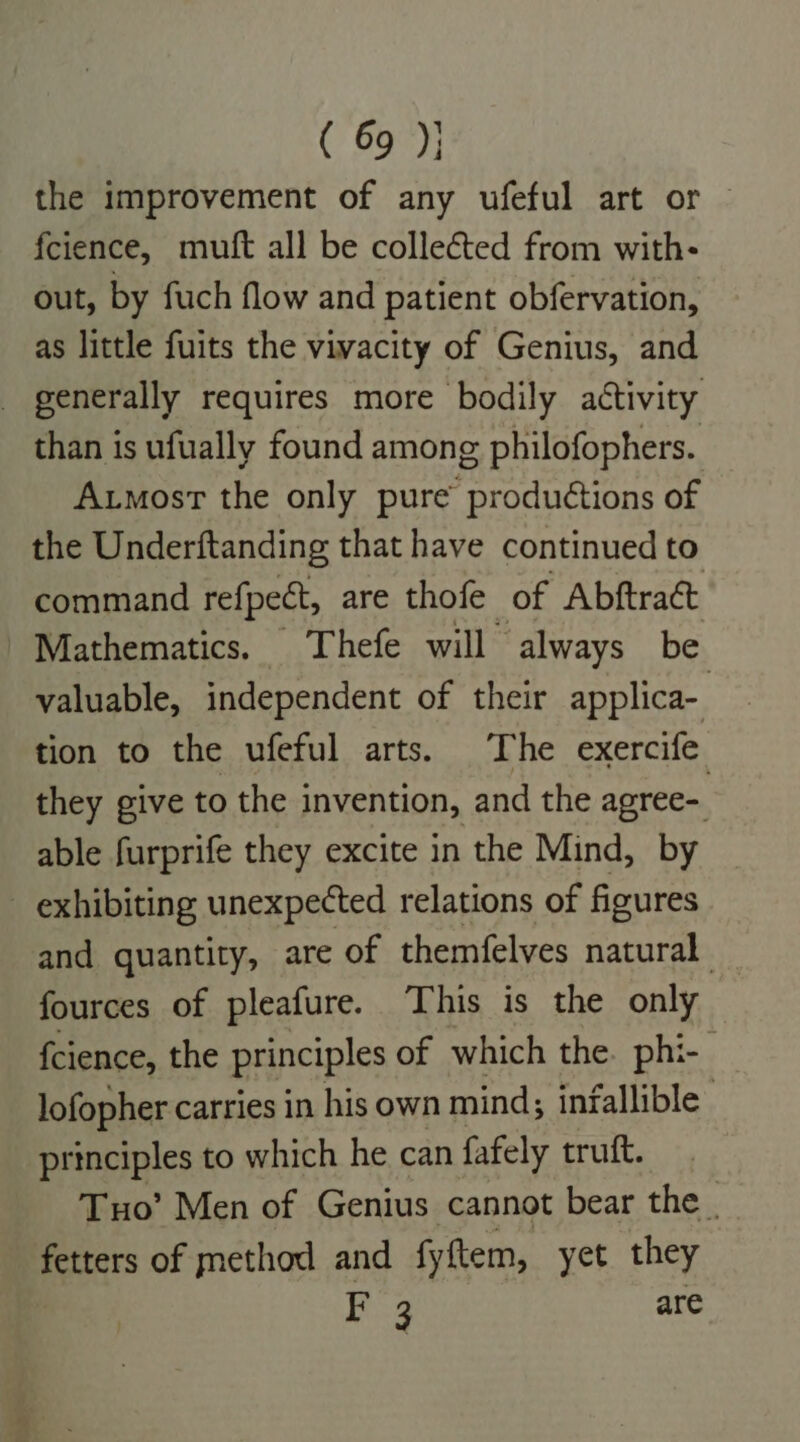 ( 69); the improvement of any ufeful art or — fcience, muft all be collected from with- out, by fuch flow and patient obfervation, as little fuits the vivacity of Genius, and _ generally requires more bodily activity than is ufually found among philofophers. Axmost the only pure qmimehatt of the Underftanding that have continued to command refpect, are thofe of Abftract Mathematics. Thefe will always be valuable, independent of their applica- tion to the ufeful arts. The exercife they give to the invention, and the apree- able furprife they excite in the Mind, by _ exhibiting unexpected relations of figures and quantity, are of themfelves natural fources of pleafure. ‘This is the only {cience, the principles of which the. phi- lofopher carries in his own mind; infallible principles to which he can fafely truft. Tuo’ Men of Genius cannot bear the _ fetters of method and fy item, yet they F 3 are