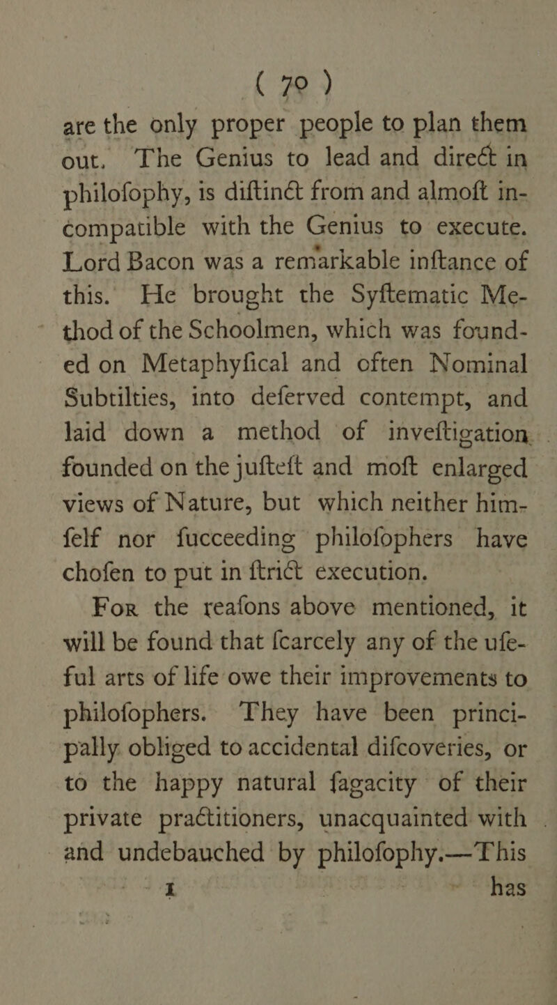ck a} are the only proper people to plan them out. The Genius to lead and direé¢t in philofophy, is diftin&amp; from and almoft in- compatible with the Genius to execute. Lord Bacon was a remarkable inftance of this. He brought the Syftematic Me- ~ thod of the Schoolmen, which was found- ed on Metaphyfical and often Nominal Subtilties, into deferved contempt, and laid down a method of inveftigation — founded on the jufteft and moft enlarged views of Nature, but which neither him- felf nor fucceeding philofophers have chofen to put in {trict execution. For the reafons above mentioned, it will be found that {carcely any of the ufe- ful arts of life owe their improvements to philofophers. They have been _princi- pally. obliged to accidental difcoveries, or to the happy natural fagacity of their private practitioners, unacquainted with . and undebauched by philofophy.—This ike ~ has