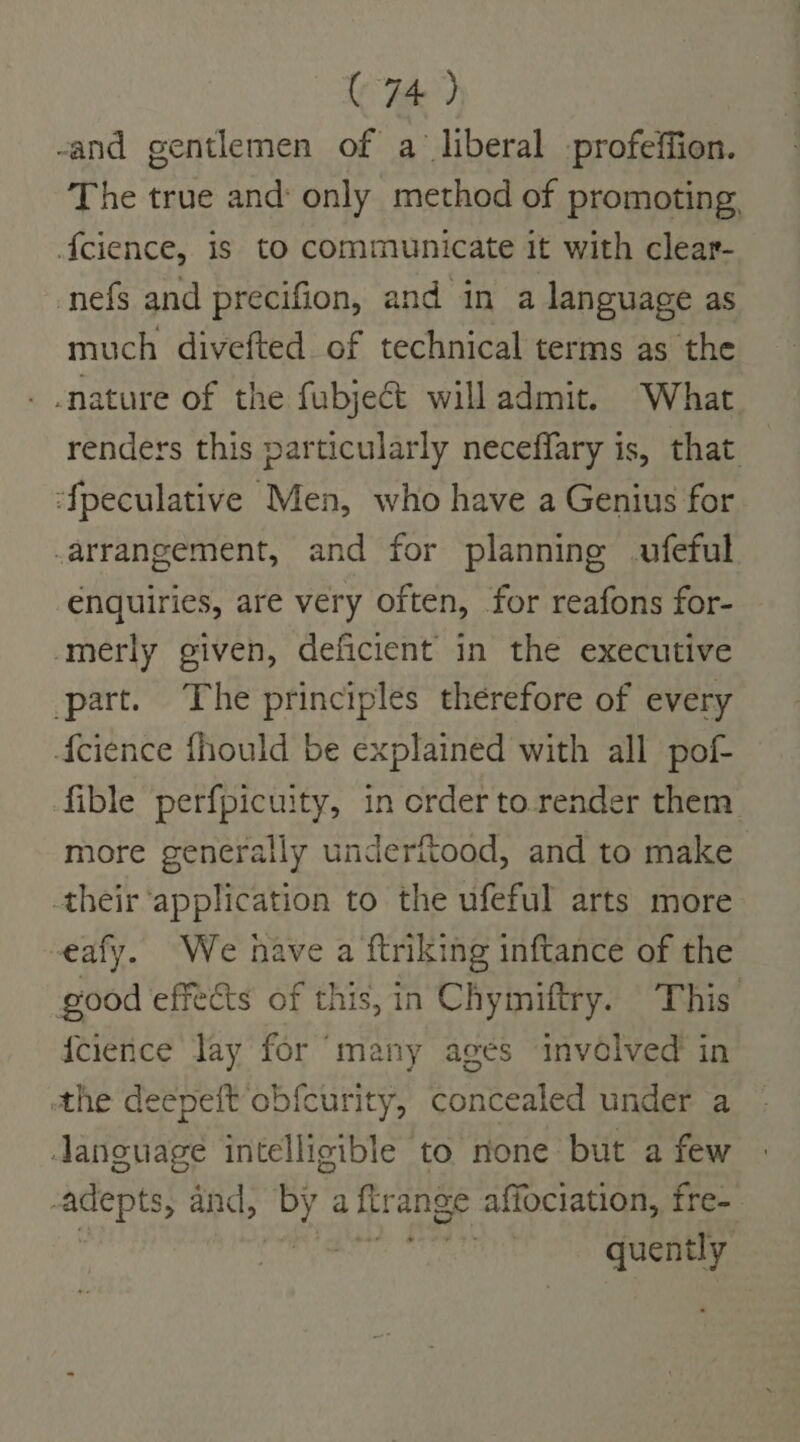 -and gentlemen of a liberal profeffion. The true and: only method of promoting {cience, is to communicate it with clear- nefs and precifion, and in a language as much divefted of technical terms as the nature of the fubjeG&amp; will admit. What renders this particularly neceffary is, that ‘{peculative Men, who have a Genius for arrangement, and for planning ufeful enquiries, are very often, for reafons for- merly given, deficient in the executive part. The principles therefore of every {cience fhould be explained with all pof- fible perfpicuity, in order to render them more generally underitood, and to make their ‘application to the ufeful arts more -eafy. We have a ftriking inftance of the good effects of this, in Chymiftry. This {cience Jay for “many ages involved in athe deepeft obfcurity, eonroued under a language intelligible to none but a few -adepts, and, ite ‘a firange affociation, fre- ' ii quently