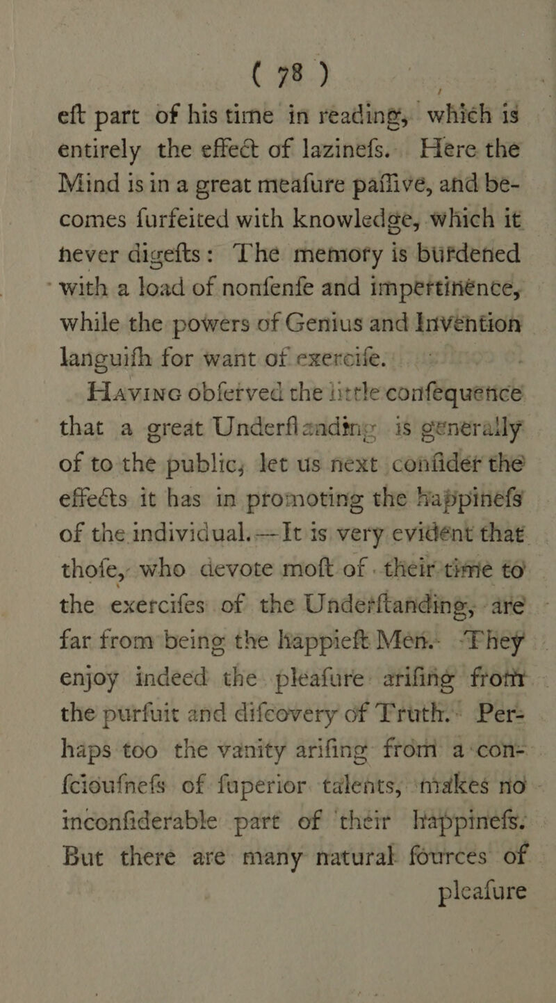 eft part of his time in reading, which is entirely the effect of lazinefs. Here the Mind is in a great meafure paflive, and be- comes furfeited with knowledge, which it hever digefts: The memofy is bufdened with a load of nonfenfe and impertinénce, while the powers of Genius and Invehtion languifh for want of exercile. . Favine obfetved the little confequetice that a great Underflaadine is generally of to the public; let us next confider the effects it has in promoting the happinefs of the individual.—It is very evident that. thofe, who devote moft of . their time to the. exercifes:'. of. the Underftanding, are far from being the lappieft Mens “Phey enjoy indeed the. pleafure arifing frottr - the purfuit and difeovery of Truth. Per- haps too the vanity arifing from acon= {cioufnefs of fuperior talents, niakes no - inconfiderable part of ‘their lappinefs. But there are many natural fources of pleafure