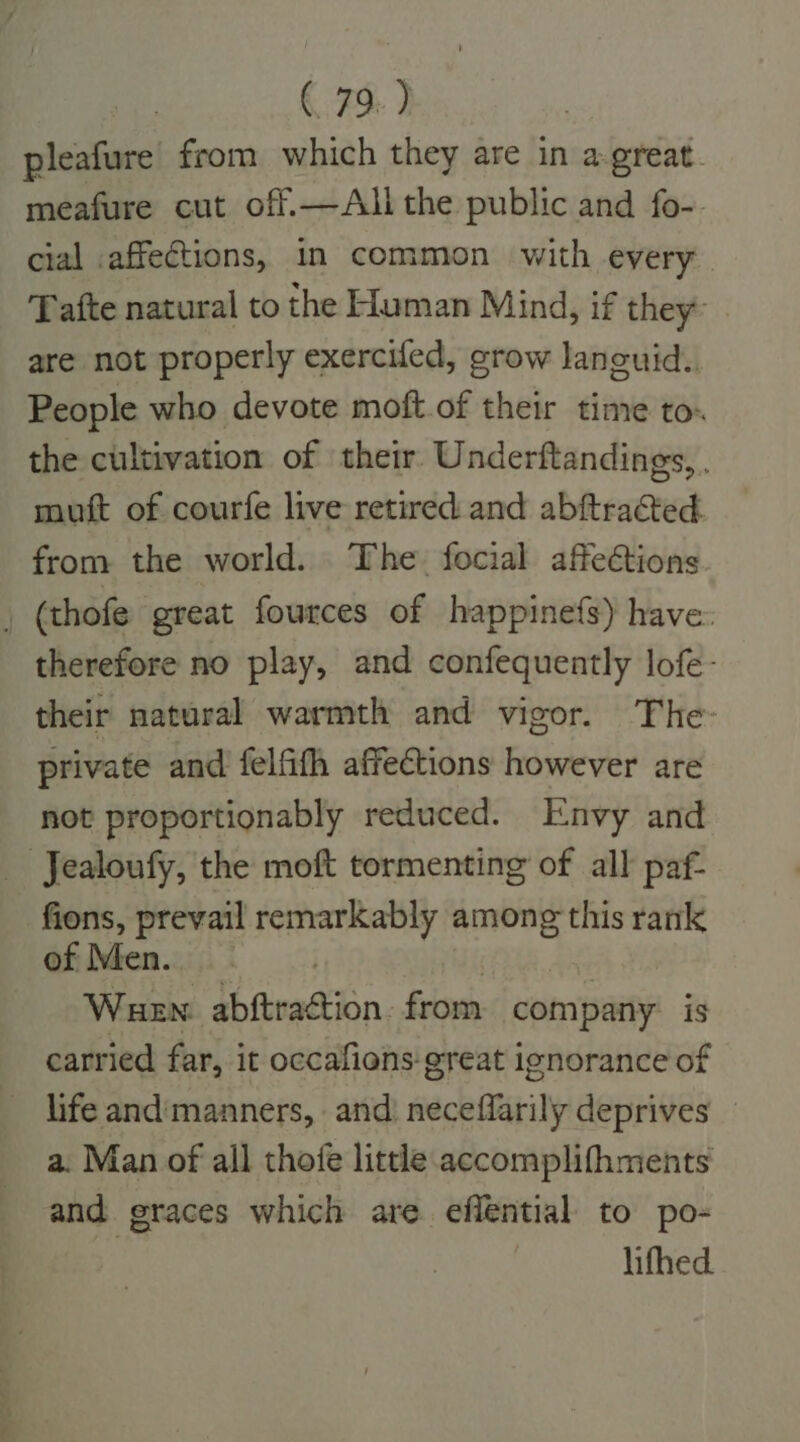 pleafure from which they are in a-great. meafure cut off.—Alithe public and fo-. cial affections, in common with every afte natural to the Human Mind, if they are not properly exercifed, grow lanouid. People who devote moft.of their time to the cultivation of their. Underftandings, . muft of courfe live retired and abftraGted from the world. The focial affections ; (thofe great fources of happinefs) have. therefore no play, and confequently lofe- their natural warmth and vigor. The- private and felfifh affections however are not proportionably reduced. Envy and Jealoufy, the moft tormenting of all paf- fions, prevail remarkably among this rank of Men. . } | Wuew: abftraction from company is carried far, it occafions-great ignorance of life andmanners, and’ neceffarily deprives a. Man of all thofe little accomplifhments and graces which are eflential to po- | lifhed.