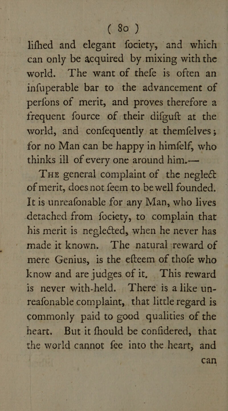 lifhed and elegant fociety, and which ~ can only be acquired by mixing with the world. The want of thefe is often an infuperable bar to the advancement of perfons of merit, and proves therefore a frequent fource of their difguft at the world, and confequently at themfelves ; for no Man can be happy in himfelf, who thinks ill of every one around him.— Tue general complaint of the neglect of merit, does not feem to. be well founded. It is unreafonable for any Man, who lives detached from fociety, to complain that his merit is neglected, when he never has mere Genius, is the efteem of thofe who know and are judges of it, This reward is never with-held. There’ is a like un- reafonable complaint, that little regard is commonly paid to good qualities of the heart. But it fhould be confidered, that the world cannot fee into the heart, and can