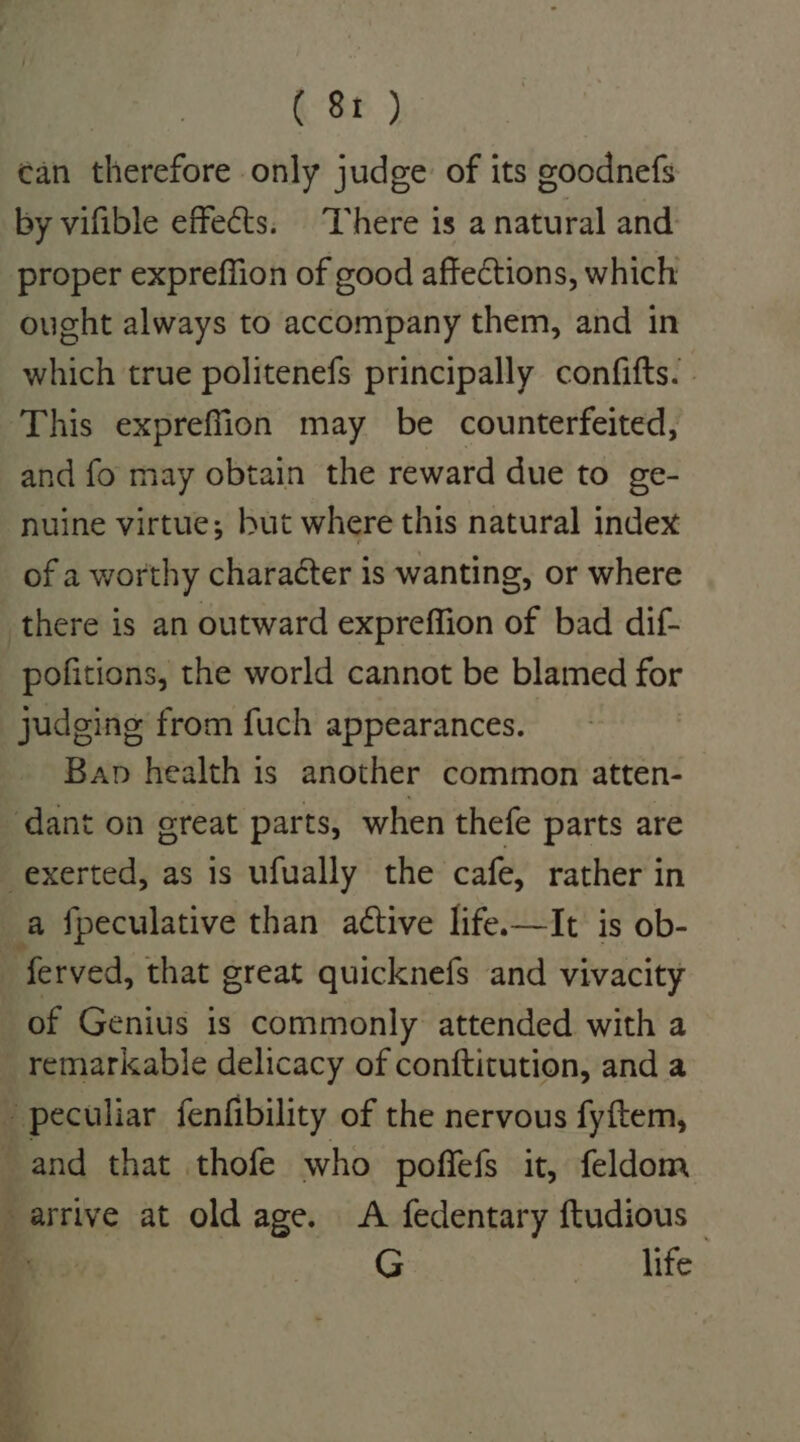 can therefore only judge: of its goodnefs by vifible effects. ‘There is a natural and proper expreffion of good affections, which ought always to accompany them, and in which true politenefs principally confifts. . This expreflion may be counterfeited, and fo may obtain the reward due to ge- nuine virtue; but where this natural index of a worthy character is wanting, or where pofitions, the world cannot be blamed for judging from fuch appearances. Bap health is another common atten- of Genius is commonly attended with a remarkable delicacy of conftitution, and a -) arrive at old age. A fedentary ftudious © G : &gt;» life