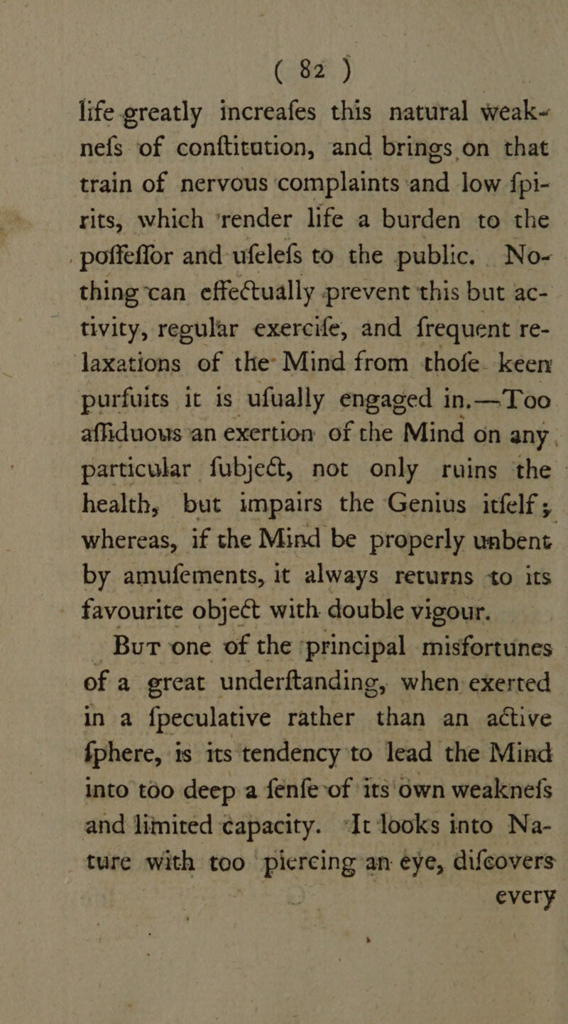 life.greatly increafes this natural weak~ nefs of conftitution, and brings on that train of nervous complaints and low fpi- rits, which ‘render life a burden to the /poffeffor and ufelefs to the public, No- thing can effectually . prevent this but ac- tivity, reoular exercife, and frequent re- laxations of the: Mind from thofe. keer purfuits it is -ufually engaged in.—Too affiduows an exertion of the Mind on any | particular fubject, not only ruins the health, but impairs the Genius itfelf; whereas, if the Mind be properly unbent. by amufements, it always returns to its - favourite object with double vigour. Bur one of the ‘principal misfortunes — of a ereat underftanding, when exerted in a fpeculative rather than an active fphere, is its tendency to lead the Mind into too deep a fenfe-of its'own weaknefs and limited ¢apacity. “It looks into Na- ture with too piercing an eye, difeovers every