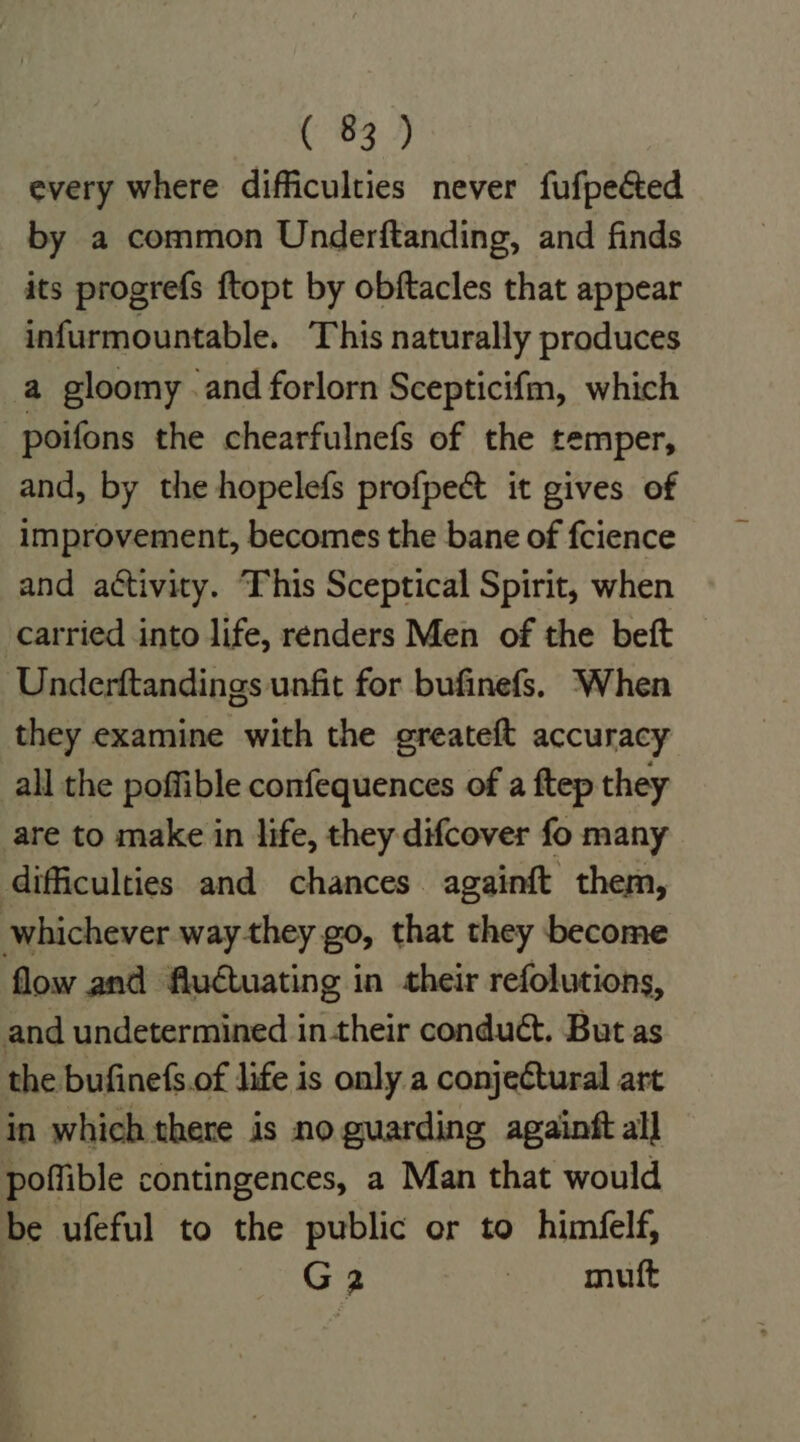 every where difficulties never fufpected by a common Underftanding, and finds its progrefs ftopt by obftacles that appear infurmountable. This naturally produces a gloomy .and forlorn Scepticifm, which poifons the chearfulnefs of the temper, and, by the hopelefs profpect it gives of improvement, becomes the bane of fcience and activity. This Sceptical Spirit, when carried into life, renders Men of the beft Underftandings unfit for bufinefs. When they examine with the greateft accuracy all the poffible confequences of a ftep they are to make in life, they difcover fo many difficulties and chances againft them, whichever way-they go, that they become flow and fludtuating in their refolutions, and undetermined in their conduct. But as the bufinefs.of life is only a conjeétural art in which there is no. guarding againft all poffible contingences, a Man that would be ufeful to the public or to himéfelf, G2 muft