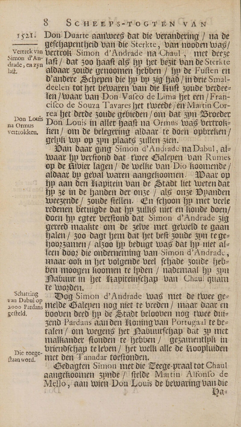 “ss21. Don Duarte aanwees dat die verandering / na de geſchapentheid van die Sterkte, van nooden was / Sao vertrok Simon d' Andrade na Chaul, met deeze grade, en zyn laſt / dat 300 haaſt als hy het bezit van de Sterkte lll. aldaar zoude genoomen hebben / hy de Fuſten en d' andere Schepen die hy bn zig had / in drie Smal- deelen tot het bewaren van die Huſt zoude verdee⸗ len / waar van Don Vaſco de Lima het ven / Fran- ciſco de Souza Tavares het tweede / en Martin Cor- Don Louis Lea het derde zoude gebieden / om dat zyn Broeder na Ormus Don Louis in aller haaſt na Ormus Was vertrok⸗ vertrokken, lien / om de belegering aldaar te doen opbreken / gelpk wu op zyn plaats zullen zien. Dan daar ging Simon d' Andrade na Dabul, al⸗ Waar hu verſtond dat twee Galepen van Rumes op de Kivier lagen / de wellte van Dio koomende / aldaar bp geval waren aangekoomen. Waar op hy aan den Mapitein van de Stadt liet weten dat hy ze in de handen der onze / als onze Dpanden weezende / zoude ſtellen. En ſchoon hy met veele redenen betuigde dat hu zulks niet en konde doen / doen hy egter verſtond dat Simon d' Andrade zig Bereed maalite om de zelve met geweld te gaan Halen / zoo dagt hem dat het beſt zoude zun te ge⸗ hoozzamen / alzoo bp bedugt was dat hy niet al⸗ teen doo; die onderneming van Simon d' Andrade, maar ook in het volgende veel ſchade zoude heb⸗ ben moogen koomen te lpden / nademaal hy zyn Mabuur in het Mapiteinſchap van Chauí guam te wozden. : e Dog Simon d' Andrade tuas met de twee ge⸗ 1000 Pardaus melde Galenen nog niet te vreden / maar daar en geſteld. booven deed hu de Stadt belooven nog twee dui- zend Pardans aan den Honing van Portugaal te be⸗ talen / om wegens het Nabuurſchap dat zy met malkander ſtonden te hebben / gezamentlpk in Die roeze. Vriendſchap te leven / het welk alle de Roopluiden ſtaan an met den Tanadar toeſtonden. Gedagten Simon met die Teege-praal tot Chaul aangekoomen zynde / ſtelde Martin Alfonſo de Mello, aan wien Don Louis de . , 1 As