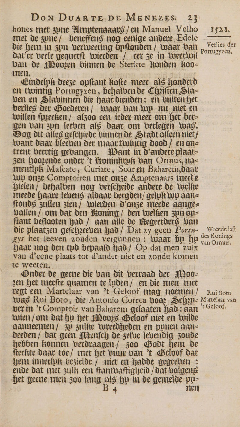 hones met zune Amptenaaars / en Manuel Velho met de zyne / beneffens nog eenige andere Edele die hem in 3pn verweering bpftonden / waar van dat'er veele gequetſt wierden / eer ze in weerwil van de Moozen binnen de Sterkte Konden koo⸗ men. ö | ** Eindelnpk deeze opſtant koſte meer als honderd en twintig Portugyzen, behalven de Chziſten Sla⸗ ven en Slavinnen die haar dienden: en buiten het verlies der Goederen / waar van wp nu niet en willen ſpꝛeeken / alzoo een ieder meer om het ber⸗ gen van zyn leeven als daar om verlegen was. Dog dit alles geſchiede binnen de Stadt alleen niet / want daar bleeven der maar twintig dood / en on⸗ trent veertig gevangen. Want in d' andere plaat⸗ zen hoozende onder 't Honinkryk van Ormus, na⸗ mentlpk Malcate, Curiate, Soar en Baharem, daar wn onze Comptoiren met onze Amptenaars meede hielen / behalven nog verſcheide andere de welke meede haare levens aldaar bergden / gelpk top aan⸗ ftonds zullen zien / wierden d'onze meede aange⸗ vallen / om dat den Moning / den welken zun op⸗ ſtant beſlooten had / aan alle de Kegeerders van die plaatzen geſchꝛeeven had / Dat zy geen Portu- £ys het leeven zouden vergunnen: Waar bp hu haar nog den tyd bepaald had / Op dat men zulx van d'eene plaats tot d' ander niet en zoude komen tc weeten, Onder de geene die van dit verraad der Moo⸗ zen het meeſte quamen te lyden / en die men met regt een Martelaar van 't Geloof mag noemen / 1521. Verlies der Portugyzen. Wireede laſt Rui Boto ver in 't Comptoir van Baharem gelaaten had: aan wien / om dat hu het Mooꝛs Geloof niet en wilde aanneemen / zu zullte wreedheden en pynen aan⸗ deeden / dat geen Menſch de zelve levendig zoude hebben konnen verdraagen / zoo Godt hem de ſterkite daar toe / met het vuur van 't Geloof dat hem innerlpk bezielde / met en hadde gegeeven : ende dat met zulk een ſtantvaſtigheid / dat volgen het geene men zoo lang 50 hu in de gemelde py⸗ | 4 nen