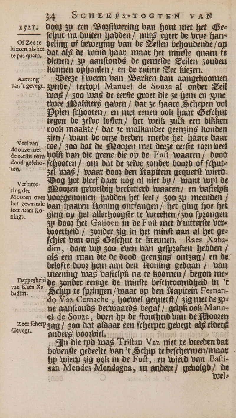 1521. doe zy een Bozſtwering van font met het Ge⸗ ſchut na buiten hadden / mitt egter de vrpe han⸗ deling of beweging van de Seilen behoudende / op dat als de wind haar maar het minſte quam te dienen / zy aanſtonds de gemelde Teilen zouden konnen ophaalen / en de ruime See kiezen. Arvang ODteeze ſwerm van Barken dan aangekoomen van 't geyegt. zunde / terwyl Manuel de Souza al onder Seil was / 300 was de eerſte groet die ze hem en spne twee Malikers gaven / dat ze haare Schepen vol Pplen ſchooten / en met eenen oon haar Geſchut tegen de zelve loſten / het well zulk een dikken “took maakte/ dat ze mallander geenzins konden oia zien / want de onze deeden meede het haare daar de one met toe / 300 dat de Moozen met deeze eerſte toꝛn veel de eerſte torn volk van die Jeene die op de Fuſt waaren / dood dood'gefeho- ſchooten / om dat de zeive zonder booꝛd of ſchut⸗ en. zel was / waar dooz den Mapitein gequetſt wierd. verbitte. Mog het bleef daar nog al niet bp / want tupi de eing der Moozen geweldig verbitterd waaren / en vaſtelnk Mooren over vooꝛgenomen hadden het leet / zoo zu meenden / leer bens nge van Haaren HRoning ontfangen / het ging hoe het N ging op het allerhoogſte te wreeken / 300 ſpꝛongen zn Doo: het Galioen in de Fuſt met d'uitterſte ver⸗ Woetheid / zonder zig in het minſt aan al het ge⸗ ſchiet van ons Geſchut te kreunen. Raes Xabas dim, daar top 300 even van geſpꝛoken hebben / als een man die de dood geenzins ontzag / en de belofte dooz hem aan den ſtoning gedaan / van meening was vaſtelpk na te koomen / begon me⸗ r oer der de zonder eenige de winſte beſchroomdheid in 't badm. Schip te ſpꝛingen / waar op den ſtapitein Fernan- do Va Cemache, hoewel gequetſt / zig met de zu⸗ ne aanſtonds derwaards begaf / gelpk don Manu⸗ el de Souza, doen bp de ſtoutheid van de Moozen Zee leber zag / 300 dat aldaar een ſcherper gevegt als elderg “ese anders voozviel. Ritze 1 SRA In die tyd was Triſtan Vaz niet te vreeden dat bovenſte gedeelte van t Schip te beſchermen / maar bp wierp zig dok in de Fuſt, en wierd van Baſti⸗ aan Mendes Mendagna, en andere / nebel ip R [4 2 Of Zee te kiezen als het te pas quam.