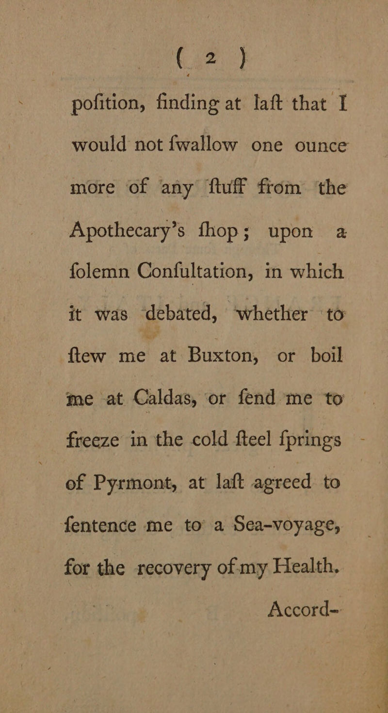 pofition, finding at laft that I would not {wallow one ounce more of any ftuff from the Apothecary’s fhop; upon a folemn Confultation, in whic it was ‘debated, “whether to ftew ine ae Buxton, or boil me at Caldas, or fend me to freeze in the cold fteel {prings of Pyrmont, at laft agreed to fentence me to a Sea-voyage, for the recovery of my Health. i ee a