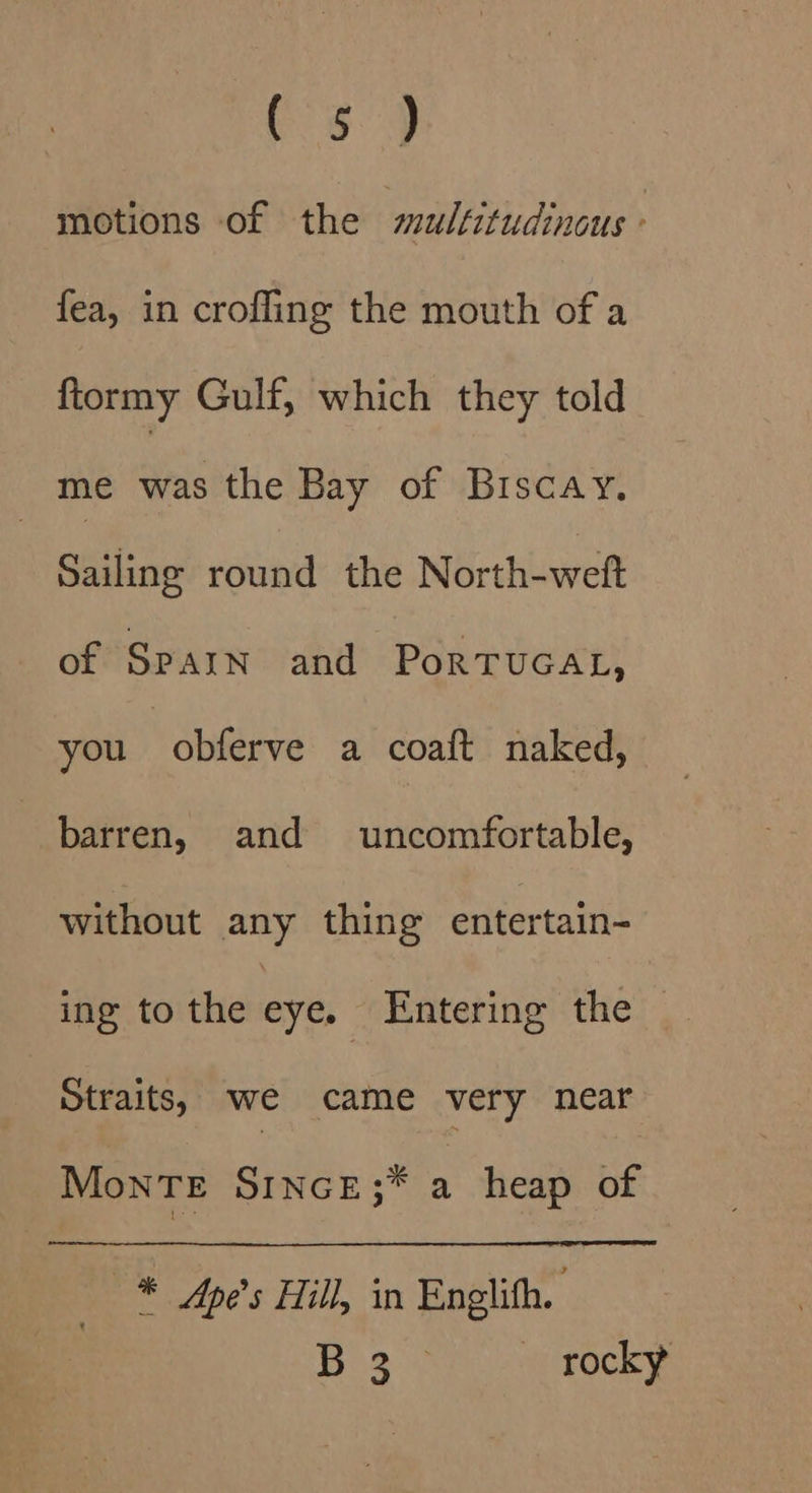 C3.) motions of the mulfitudinous - fea, in crofling the mouth of a ftormy Gulf, which they told me was the Bay of Biscay. Sailing round the North-weft of Sparn and PortTvucat, you obferve a coaft naked, barren, and uncomfortable, without any thing entertain- ing to the eye, Entering the | Straits, we came very near MonTE SINcE;* a heap of * Ape’s Hill, in Englith. Bio %y — rocky