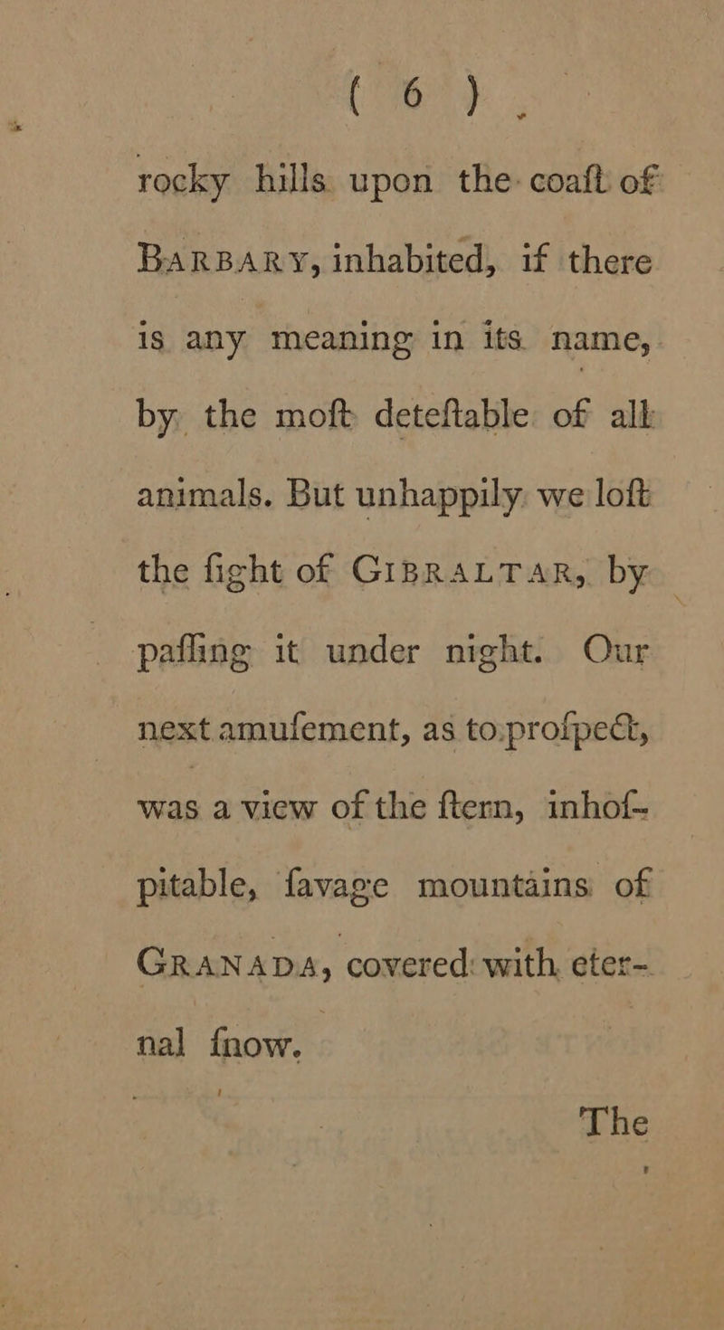 TAY ve rocky hills upon the: coaft of BARBARY, inhabited, if there is any meaning in its name, by, the moft deteftable of all animals. But unhappily. we loft the fight of GIBRALTAR, by pafling it under night. Our next amufement, as to:profped, oe a view of the ftern, inhof-~ pitable, favage mountains of GRANADA, covered with, eter- nal fnow. 7 : The