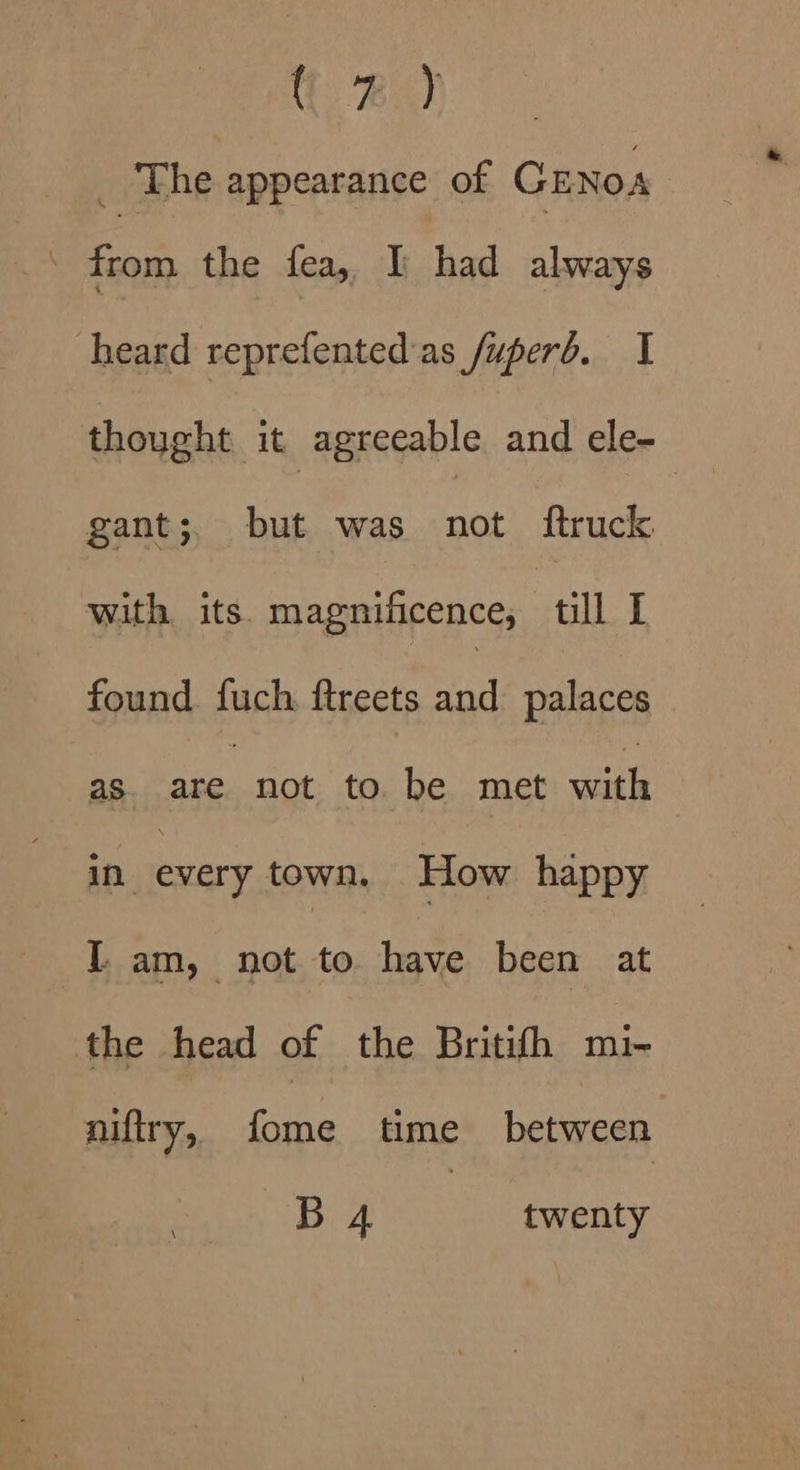 {. Bid _ The appearance of CENOA \ a the fea, Y had always heard reprefented'as fuperd. I gant;. but was not ftruck with its. magnificence, till I found fuch ftreets and palaces as are. not to be met ae in every town. How happy I. am, not to have been at the head of the Britihh mi~ niftry, fome time between B 4 twenty