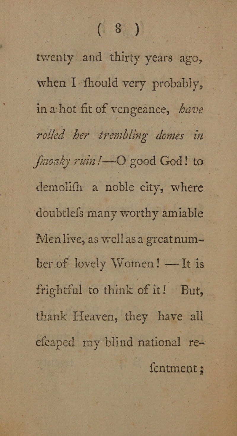 twenty and thirty years ago, when I fhould very probably, in a: hot fit of vengeance, have rolled her trembling pies in Jinoaky ruim!—O good God! to demolifh a Able city; where | doubtlefs many onal amiable Men live, as wellasa sec num-= ber of lovely Women! — It is fricbtful to think of it! But, thank Heaven, they have all efcaped my blind national re- f{entment ;