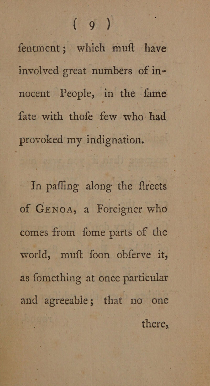 Fa) fentment ; hick mutt have involved great numbers of in- nocent People, in the fame | fate with hove few who had provoked my indignation. In pafling along the ftreets of Genoa, a Foreigner who comes from fome parts of the world, muft foon obferve it, as fomething at once particular and agreeable; that no ‘one there,