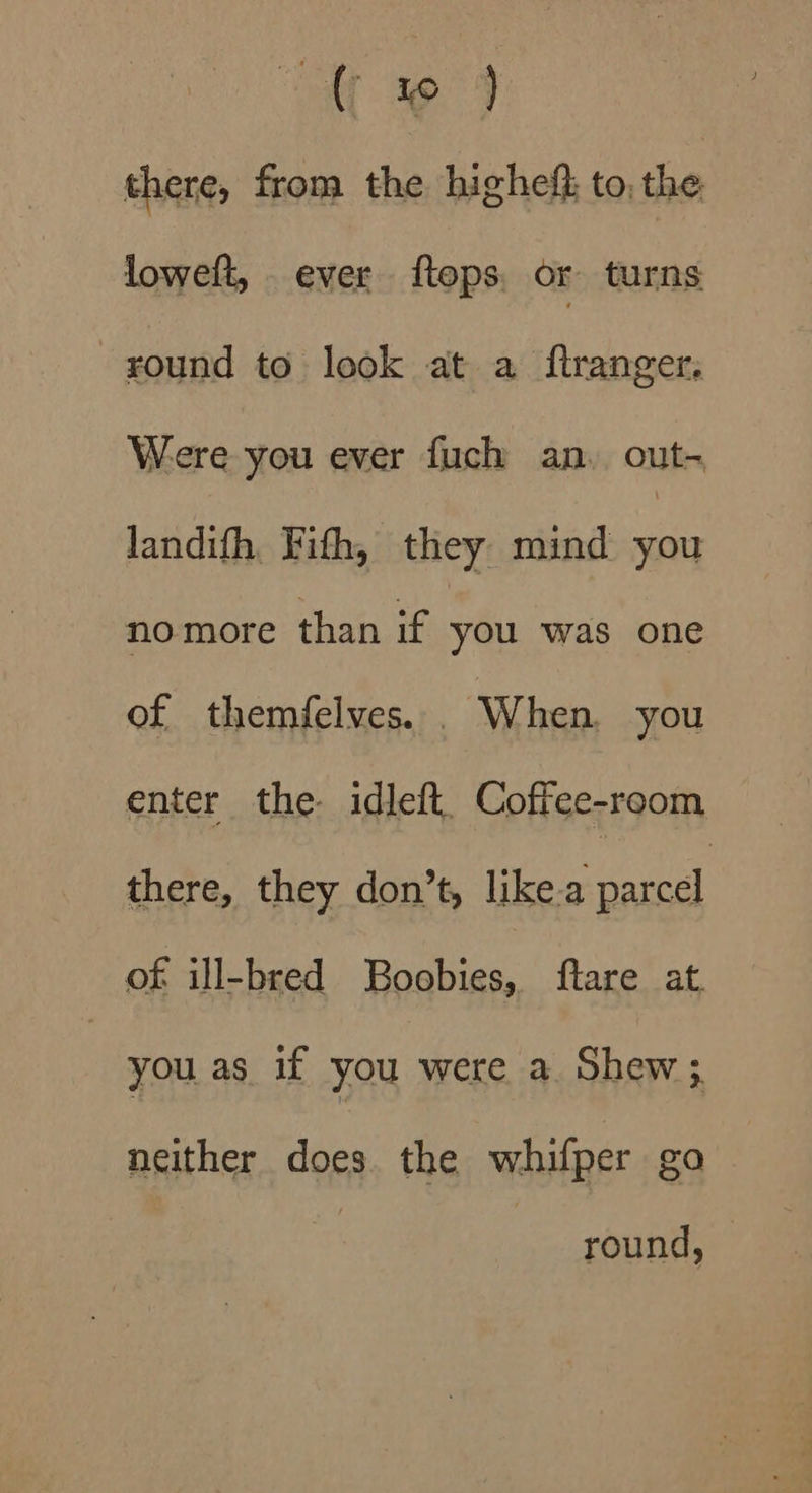 “a 39°49 there, from the highef} to, the loweft, ever flops, or turns round to look at a ftranger. Were you ever fuch an, out- landifh. Fith, they mind Wes nomore than if you was one of themfelves.. When. you enter the idleft. Coffee-room there, they don’t, like-a Bancal of ill-bred Boobies, ftare at. : you as if you were a Shew ;. neither does. the whifper go round,