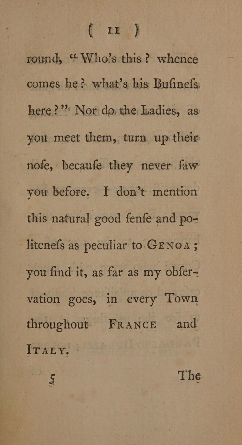 Bee) round, ‘“ Who’s this ? whence comes he? what’s his Bufinefs: here?”’* Nor-do; the: Ladies, as you meet them, turn up: their nlofe, becaufe. they never faw you warues ¥ don’t mention this natural good fenfe and po- litenefs as peculiar to GENOA ; you find it, as far as my obfer- vation goes, in every Town throughout: FRANCE and ITALY, © 5 The