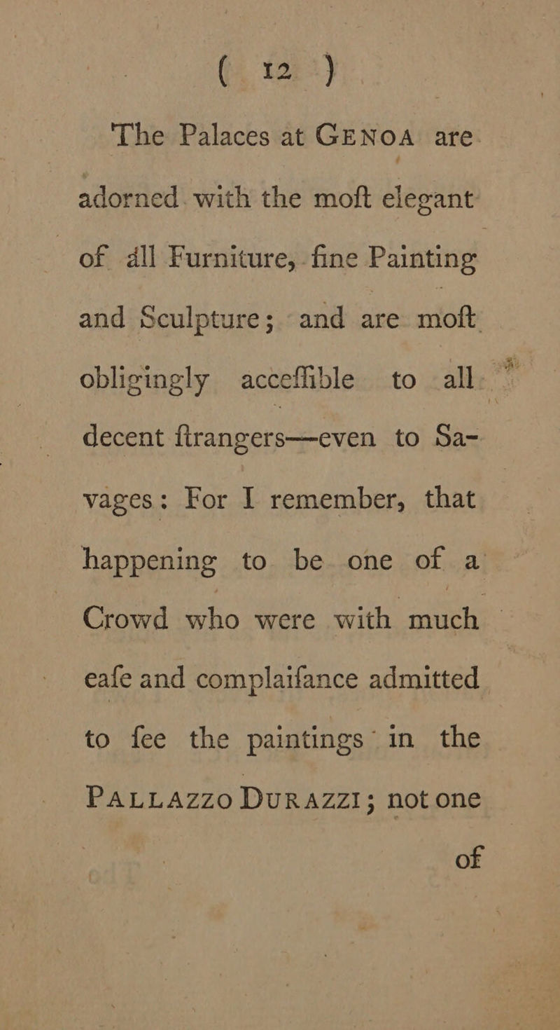 The Palaces at GENOA are adorned. with the moft elegant of dll Furniture, fine Painting and Sculpture; ‘and are riot obligingly acceffible to all. ” decent feeghee crn to Sa- vages: For I remember, that happening to be one of a Crowd who were with Bh | eafe and complaifance admitted to fee the paintings’ in the PALLAZZO Durazzi; not one of