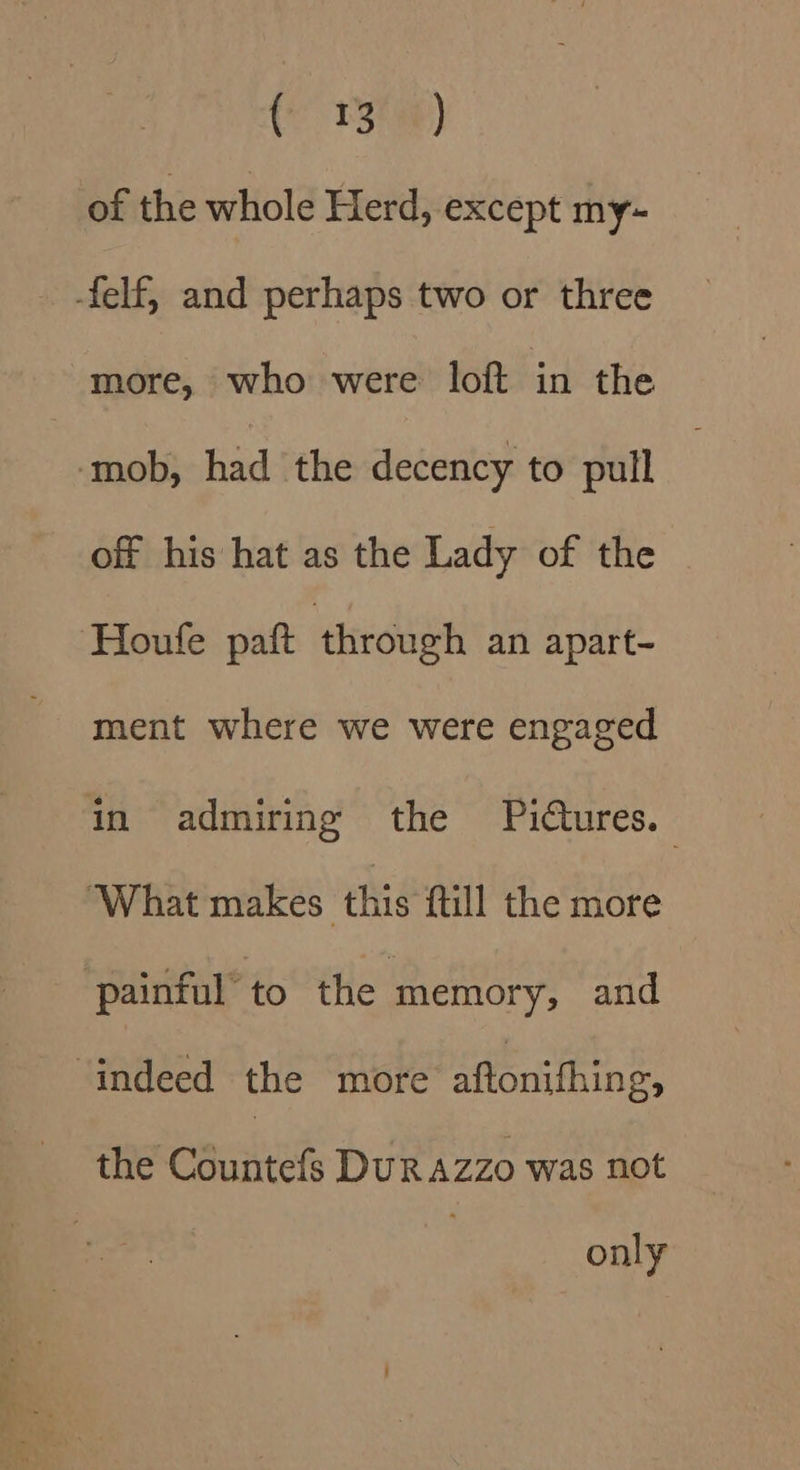 (13h) of the whole Herd, except my~ -felf, and perhaps two or three more, who were loft in the ‘mob, had the decency to pull off his hat as the Lady of the Houfe paft through an apart- ment where we were engaged in admiring the Pictures. ‘What makes this {till the more ‘painful’ to the memory, and indeed the more aftonifhing, the Countefs Durazzo was not only
