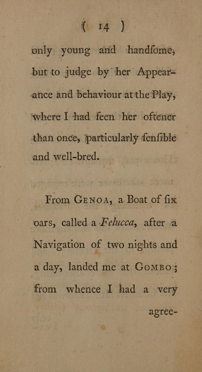 only young and handfome; but to judge by her Appear= ance and behaviour atthe Play, ‘where I had feen her oftener than once, particularly fenfibleé and well-bred. _ From Genoa, a Boat of fix oars, called a Felucca, ae a Navigation of two nights and a day, landed me at Gomso;; from whence I had a oe agree-
