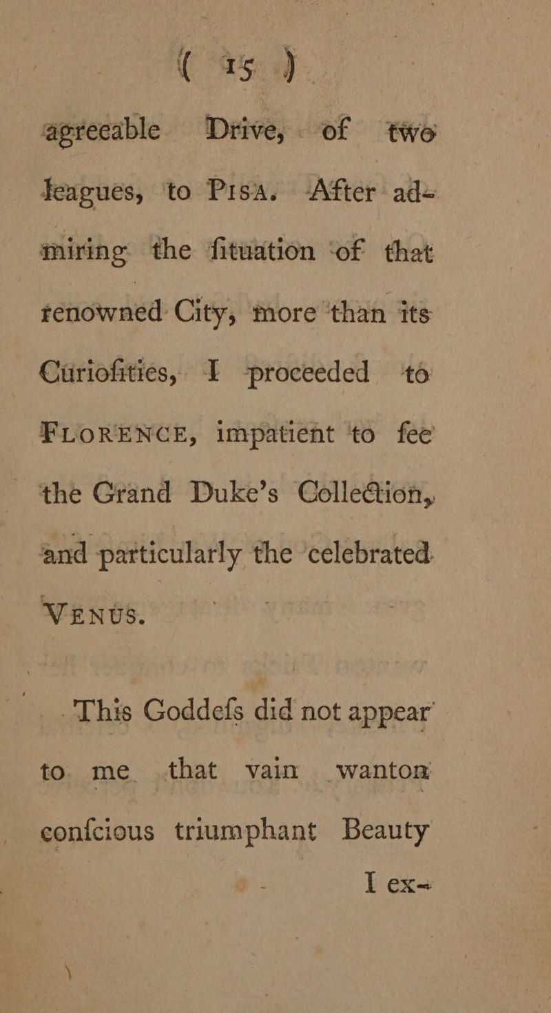CSS agreeable Drive, of two feagues, to Pisa. After ad+ miring the fituation ‘of that tetiow aed: City, more ‘than its Curiofities, I proceeded to FLORENCE, impatient ‘to fee the Grand Duke’s ColleGion,. and patticularly the ‘celebrated. VENUS. This Goddefs did not appear’ to. me that vain wanton con{cious triumphant Beauty I ex=