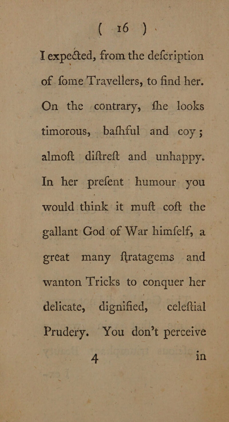 Ge es ie I expected, from the defcription of ane Travellers, to find her. On the contrary, fhe looks timorous, bafhful and coy; almoft diftreft and unhappy. In her prefent Henin: you would think it muft coft the gallant God of War himfelf, a_ great many ftratagems and wanton Tricks to conquer her delicate, dignified, _ celeftial Prudery. You don’t perceive 4 Pin