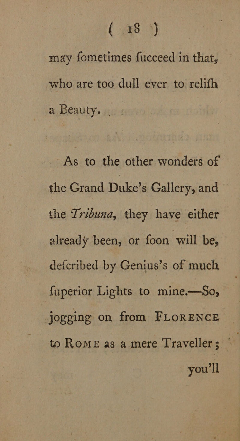 ( x84) may fometimes fucceed in that, who are too dull ever to relith a Beauty. . As to the other wonders of the Crand.Dakete Gallery, and the Lribuna, they have either already been, or foon will be, defcribed by Genius’s of much fuperior Lights to mine.—So, jogging on from FLORENCE to RoE as a mere Traveller; “ you'll