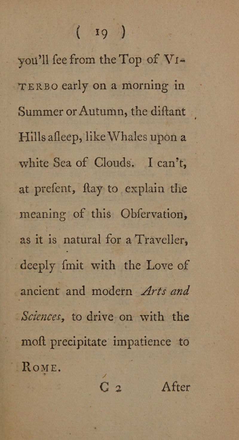 ( 97) you’ ll fee from the Top of Vi- TERBO early on a morning in - Summer or Autumn, the diftant | Hills afleep, like Whales upon a white Sea of Clouds. I can’t, | at prefent, flay to explain the meaning of this Obfervation, as it is : natural for a Traveller, deeply {mit with the Love of ancient and modern Arts and Sciences, to drive on with the moft precipitate impatience to Rome, é G 2 After
