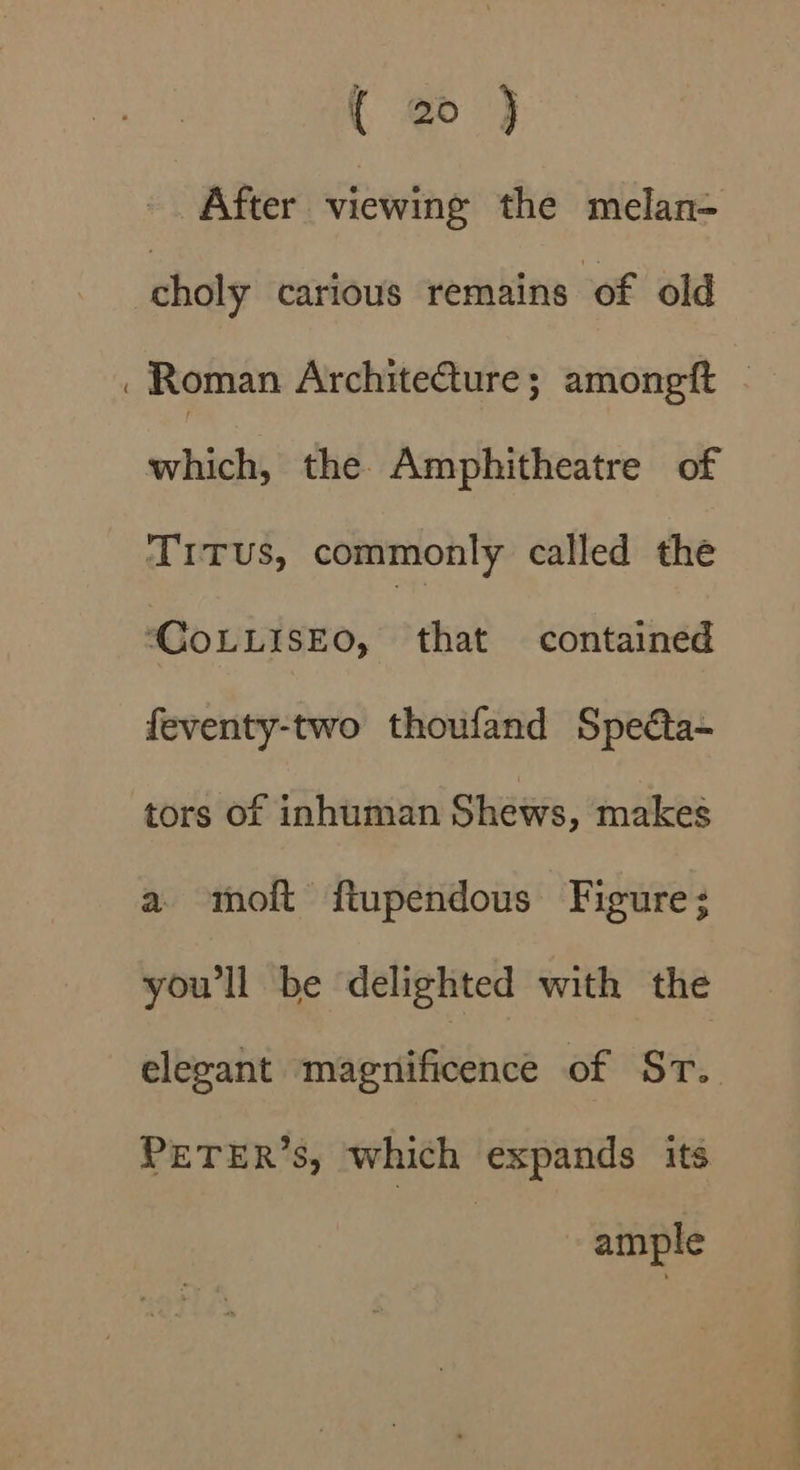 After viewing the melan- choly carious remains of old which, the Amphitheatre of Trrus, commonly called the “COLLISEO, that contained feventy-two thoufand Specta- tors of inhuman Shews, makes a moft ftupendous Figure; you'll be delighted with the elegant mmersifibence of Sr. PETER’S, which expands its ample