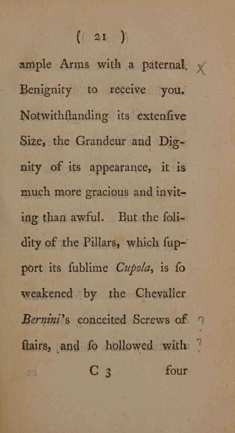 Benignity to receive ‘you. Notwithftanding its extenfive nity of its appearance, it is much more gracious and invit- ing than awful. But the foli- dity of the Pillars, which fup- port its fublime Cupola, is fo weakened by the Chevalier ~Bernini’s conceited Screws of C 3 four Sot yn a fs i . Z