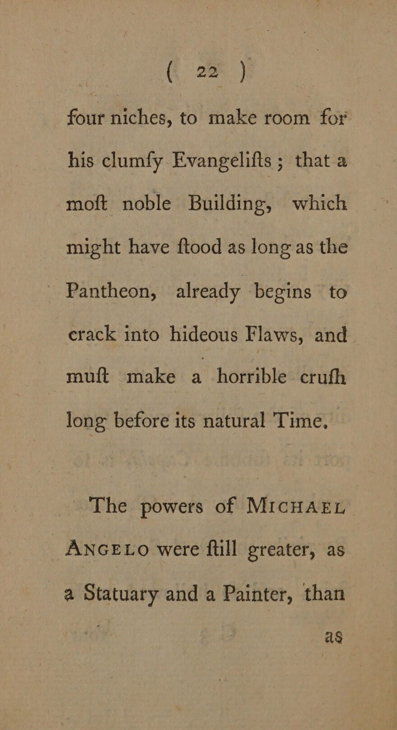 four niches, to make room for his clumfy Evangelifts ; that a moft noble Building, which might have ftood as long as the _ Pantheon, already begins to erack into hideous Flaws, and muft make a horrible cruth long before its natural Time, The powers of MICHAEL ANGELO were fill greater, as a Statuary and a Painter, than ag