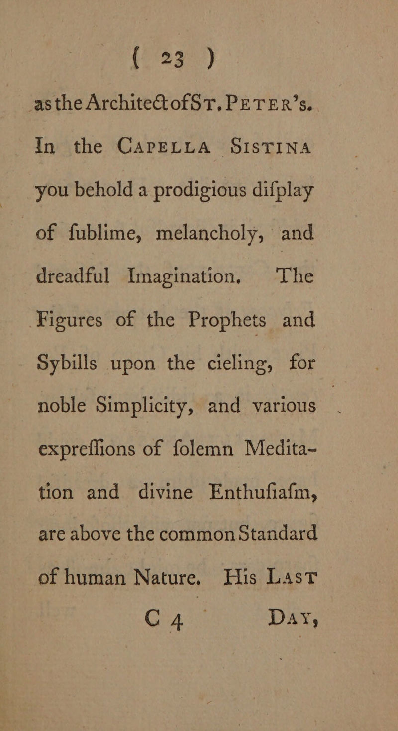 asthe ArchiteCtofST, PETER’s. In the CAPELLA SISTINA you behold a prodigious difplay of fublime, melancholy, and dreadful Imagination, The ‘Figures of the Prophets and Sybills upon the cieling, for noble Simplicity, and various expreflions of folemn Medita~ tion and divine Enthufiafm, are above the common Standard of hvinan Nature. His Last C4 ; DAY,