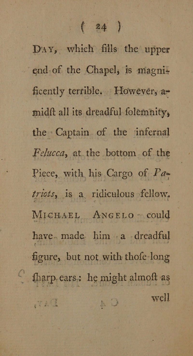 Day, which fills the upper ahdvef, the Chapels duspail ficently terrible. However, a- midft all its dreadful folemnity, the Captain. of the infernal. Felucca, at.the bottom. of the Piece, with his Cargo of Pas Lriots, is a ridiculous Puas, MICHAEL ANGELO ~ could | have. made him .a dreadful figure, but not with thofe- long io tharp.cars; he might almoft as well . ¢ 5.4 &amp;