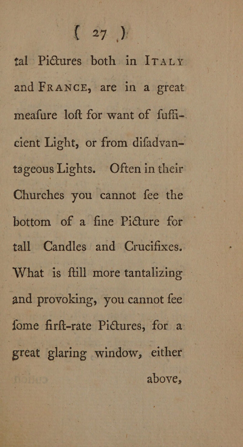C27.) tal Pictures both in ITauy and FRANCE, are in a great meafure loft for want of fufi-. cient Light, or from difadvan- tageous Lights. Often in their Churches you cannot fee the bottom of a fine Picture for — tall Candles and Crucifixes. and provoking, you cannot fee fome firft-rate PiGures, for a great glaring window, either above,