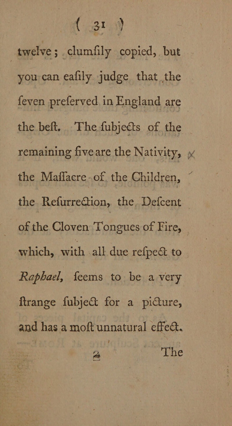 ( 319 | twelve ; -clumfily copied, but you can eafily judge that the {even preferved in England are © the beft. The fubjects of the remaining fiveare the Nativity, » the Mafflacre of. the Children, : the fae the, Defcent _ of the Cloven Tongues of Fire, ait alkdea Gest Raphael, feems to be a very Mrange fubje&amp; for a pidure, and has a moft unnatural effect. 2, The —)