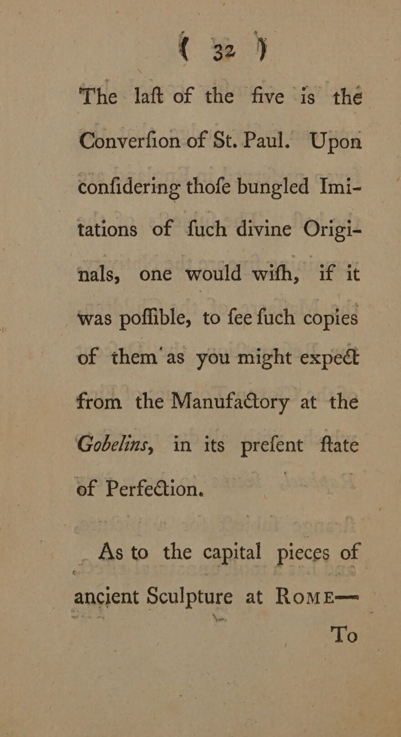 Ae The laft of the five is the Converfion of St. Paul. Upon confidering thofe bungled Imi- tations of fuch divine Origi- ‘ials, one would with, ant was poflible, to fee fuch copies of them’as you might expect from the Manufactory at the Gobelins, in its prefent ftate of Perfeétion. - As to the capital pieces of | ancient Sculpture at Rowe | | To