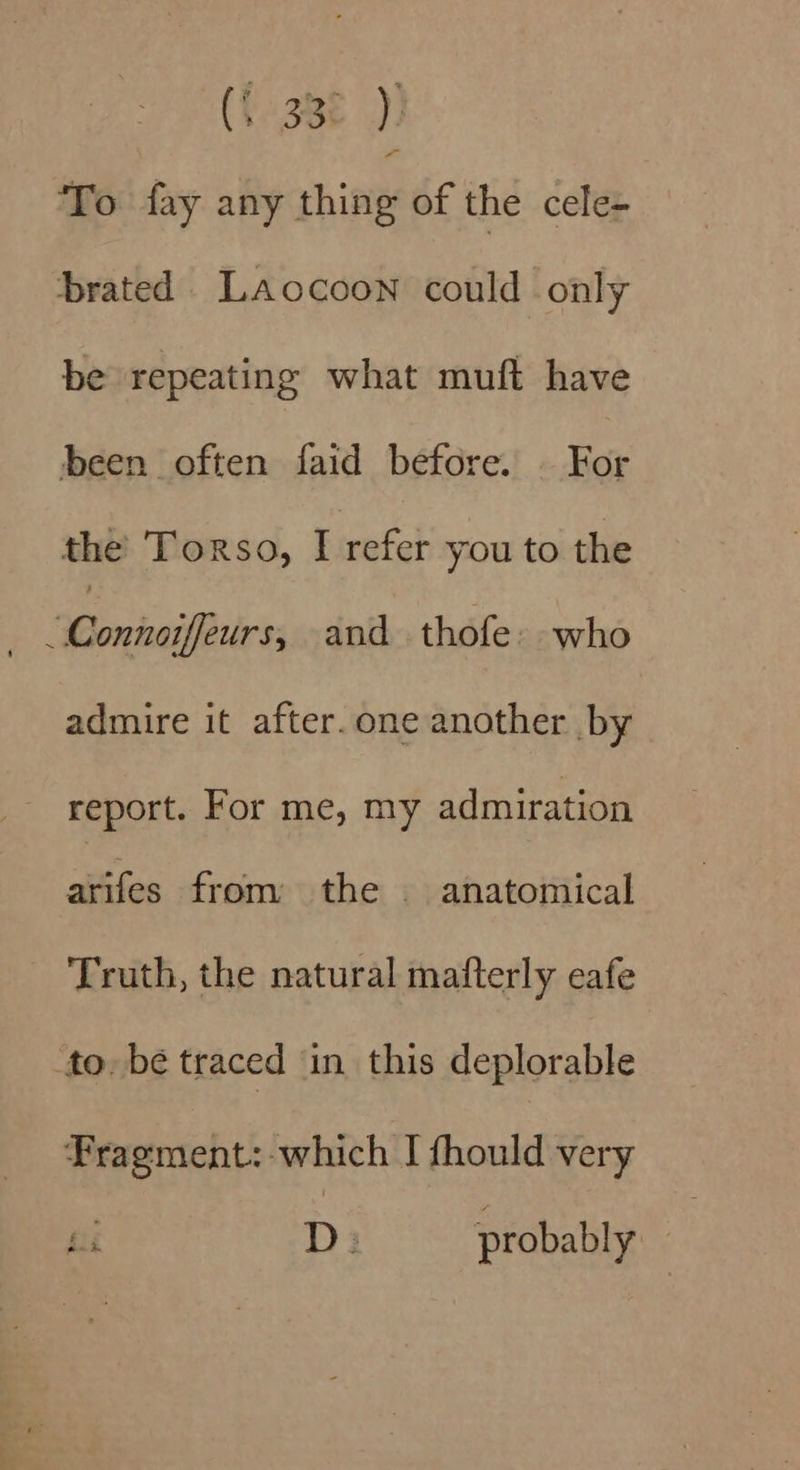 To fay any thing of the cele- brated LaAocoon could only be repeating what muft have been often faid before. | For the Torso, I refer you to the | Wontaietrs and thofe: who admire it after.one another by report. For me, my admiration ait fos from the | anatomical Truth, the natural mafterly eafe to. be traced in this deplorable Fragment:-which I fhould very fii D: probably 3