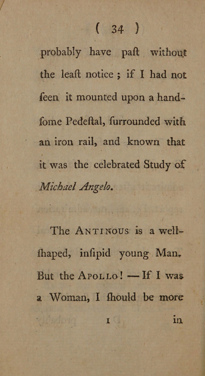 (aga: probably ae paft without the leaft notice ; if I had not feen it mounted upon a hand- fome Pedeftal, furrounded with an iron rail, and known. that it was the celebrated Study of Michael Angelo. The ANTINOUS is a nici fhaped, infipid young Man, But the ApoLto! —If I was a Woman, I fhould be more.