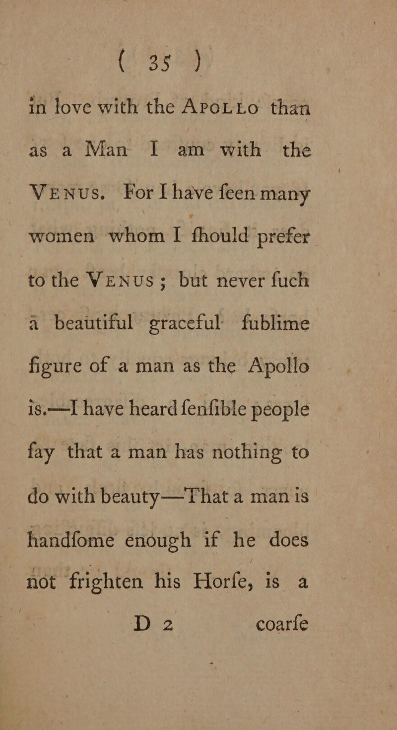 ose in love with the APoLLo than as a Man I am with the _ Venus. For [have feen many women ‘hem Peiid prefer to the ane us; but never fuch 4 beautiful graceful: fublime figure of a man as the Apollo is.—I haye heard fenfible people fay that 2 man has nothing to do with beauty—That a man is handfome enough if | he does - not frighten his Horfe, is a D2 coarfe