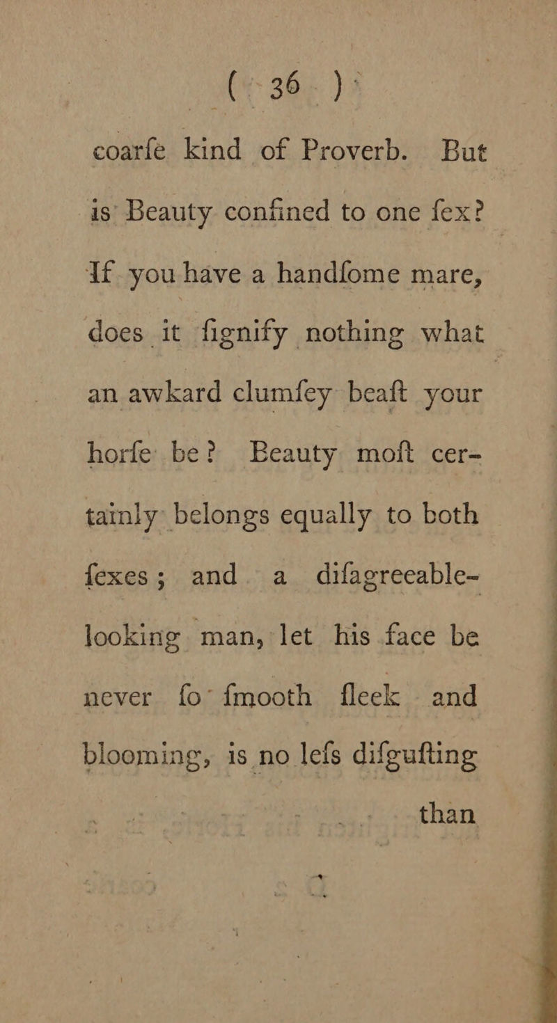 coarfe kind of Proverb. But is: Beauty confined to one fex? — Ifyou have a handfome mare, does it fignify nothing what an awkard clumfey beaft your | horfe be? Beauty moft cer- tainly belongs equally to both fexes; and a_ difagreeable- looking man, let his face be never fo’ fmooth fleek and blooming, is no lefs difgufting than