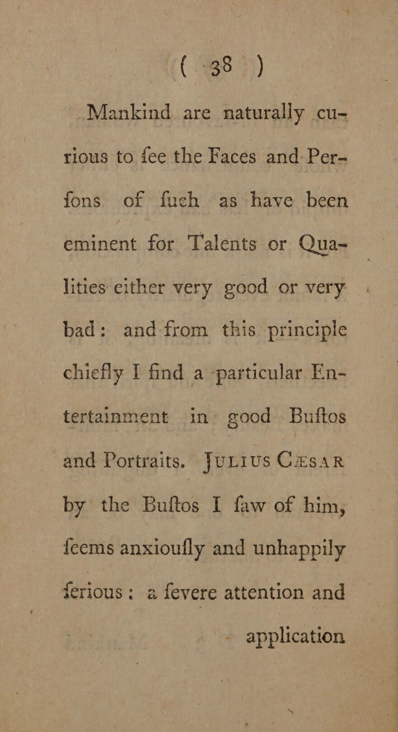 (C938) Mankind are naturally cu- tious to fee the Faces and: Per- fons. of fuch as have been Sia ent for Talents or Qua- lities either very good or very bad: and-from this principle chiefly I find a particular En- tertainment in» good Buftos and Portraits. JULIUS CESAR by the Buftos I faw of him, feems anxioufly and unhappily ferious: a fevere attention and application