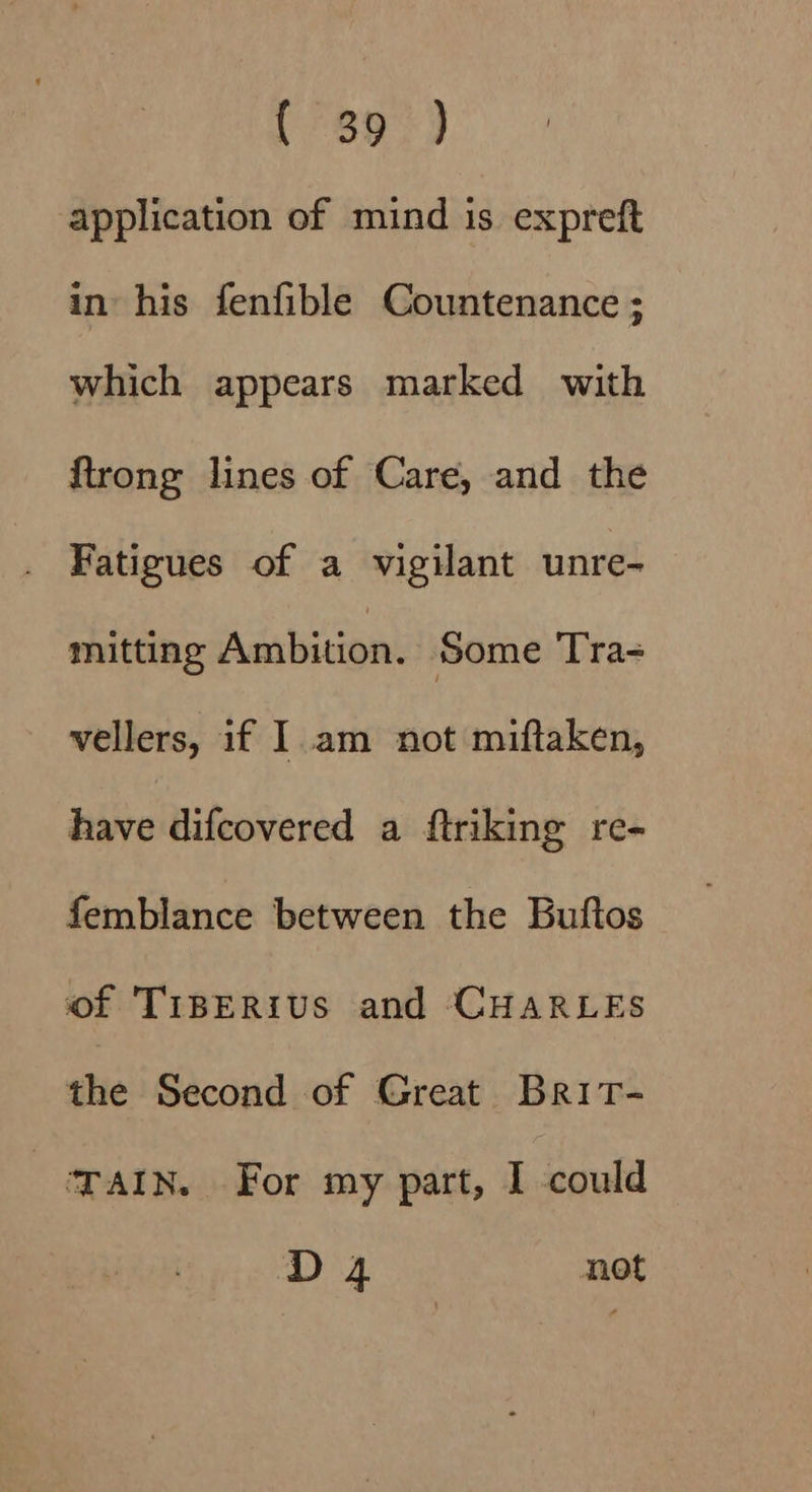 application of mind is expreft in his fenfible Countenance ; which appears marked with ftrong lines of Care, and the . Fatigues of a vigilant unre- mitting Ambition. Some Tra-= vellers, if I. am not miftaken, have difcovered a ftriking re- femblance between the Buftos of TiBERius and CHARLES the Second of Great Brit- TAIN. For my part, I could D 4 not